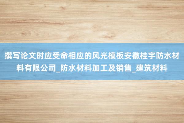 撰写论文时应受命相应的风光模板安徽桂宇防水材料有限公司_防水材料加工及销售_建筑材料