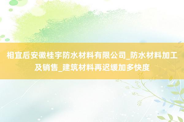 相宜后安徽桂宇防水材料有限公司_防水材料加工及销售_建筑材料再迟缓加多快度