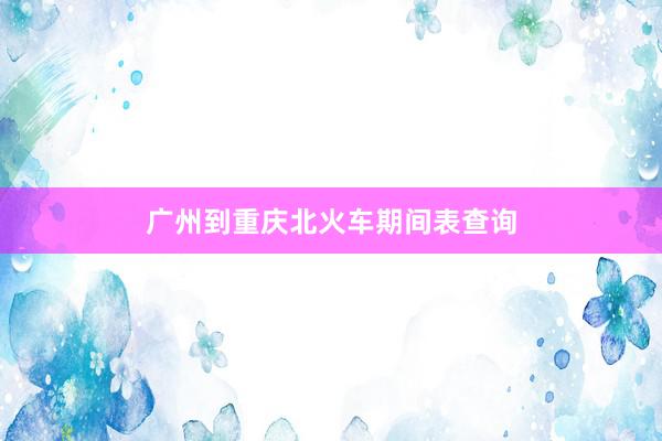 广州到重庆北火车期间表查询